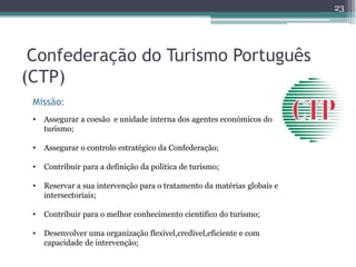 23




 Confederação do Turismo Português
(CTP)
 Missão:
 •   Assegurar a coesão e unidade interna dos agentes económicos do
     turismo;

 •   Assegurar o controlo estratégico da Confederação;

 •   Contribuir para a definição da politica de turismo;

 •   Reservar a sua intervenção para o tratamento da matérias globais e
     intersectoriais;

 •   Contribuir para o melhor conhecimento cientifico do turismo;

 •   Desenvolver uma organização flexivel,credivel,eficiente e com
     capacidade de intervenção;
 