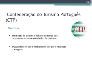 24




 Confederação do Turismo Português
(CTP)
 Objectivos:


  • Promoção de estudos e debates de temas que
    interessem ao sector económico do turismo;


  • Diagnostico e o acompanhamento dos problemas que
    o atingem;
 