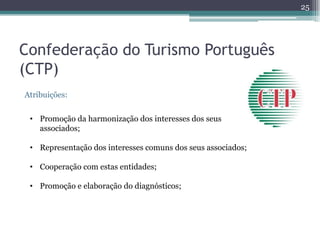 25




Confederação do Turismo Português
(CTP)
Atribuições:


 • Promoção da harmonização dos interesses dos seus
   associados;

 • Representação dos interesses comuns dos seus associados;

 • Cooperação com estas entidades;

 • Promoção e elaboração do diagnósticos;
 