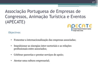 27



Associação Portuguesa de Empresas de
Congressos, Animação Turística e Eventos
(APECATE)

 Objectivos:

   • Fomentar a internacionalização das empresas associadas;

   • Impulsionar as sinergias inter-sectoriais e as relações
     profissionais entre associados;

   • Celebrar parcerias e prestar serviços de apoio;

   • Atestar uma cultura empresarial;
 
