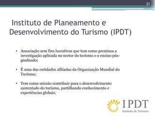 31




Instituto de Planeamento e
Desenvolvimento do Turismo (IPDT)

 • Associação sem fins lucrativos que tem como premissa a
   investigação aplicada no sector do turismo e o ensino pós-
   graduado;

 • É uma das entidades afiliadas da Organização Mundial do
   Turismo;

 • Tem como missão contribuir para o desenvolvimento
   sustentado do turismo, partilhando conhecimento e
   experiências globais;
 