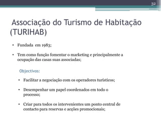 32




 Associação do Turismo de Habitação
(TURIHAB)
• Fundada em 1983;

• Tem como função fomentar o marketing e principalmente a
  ocupação das casas suas associadas;

   Objectivos:

   • Facilitar a negociação com os operadores turísticos;

   • Desempenhar um papel coordenados em todo o
     processo;

   • Criar para todos os intervenientes um ponto central de
     contacto para reservas e acções promocionais;
 