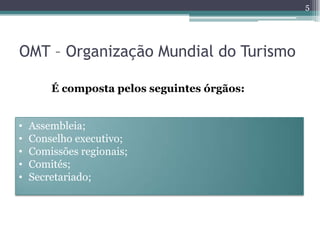 5




OMT – Organização Mundial do Turismo

        É composta pelos seguintes órgãos:


•   Assembleia;
•   Conselho executivo;
•   Comissões regionais;
•   Comités;
•   Secretariado;
 