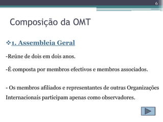 6



 Composição da OMT

1. Assembleia Geral

-Reúne de dois em dois anos.

-É composta por membros efectivos e membros associados.


- Os membros afiliados e representantes de outras Organizações
Internacionais participam apenas como observadores.
 