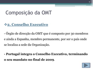 7



 Composição da OMT

2. Conselho Executivo

- Órgão de direcção da OMT que é composto por 30 membros
e ainda a Espanha, membro permanente, por ser o país onde
se localiza a sede da Organização.


- Portugal integra o Conselho Executivo, terminando
o seu mandato no final de 2009.
 