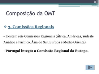 8



 Composição da OMT

 3. Comissões Regionais

- Existem seis Comissões Regionais (África, Américas, sudeste
Asiático e Pacífico, Ásia do Sul, Europa e Médio Oriente).

- Portugal integra a Comissão Regional da Europa.
 