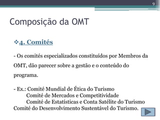 9



Composição da OMT

4. Comités

- Os comités especializados constituídos por Membros da
OMT, dão parecer sobre a gestão e o conteúdo do
programa.

- Ex.: Comité Mundial de Ética do Turismo
      Comité de Mercados e Competitividade
      Comité de Estatísticas e Conta Satélite do Turismo
Comité do Desenvolvimento Sustentável do Turismo.
 