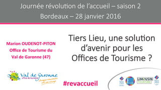 Tiers Lieu, une solu-on
d’avenir pour les
Oﬃces de Tourisme ?
Marion	OUDENOT-PITON	
Oﬃce	de	Tourisme	du	
Val	de	Garonne	(47)	
Journée révolu-on de l’accueil – saison 2
Bordeaux – 28 janvier 2016
#revaccueil	
 