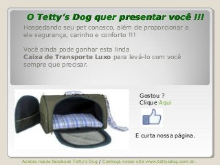 O Tetty’s Dog quer presentar você !!!O Tetty’s Dog quer presentar você !!!
Hospedando seu pet conosco, além de proporcionar a
ele segurança, carinho e conforto !!!
Você ainda pode ganhar esta linda
Caixa de Transporte Luxo para levá-lo com você
sempre que precisar.
Gostou ?
Clique Aqui
Acesso nosso facebook Tetty’s Dog / Conheça nosso site www.tettysdog.com.br.
E curta nossa página.
 