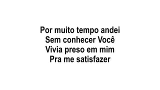 Por muito tempo andei
Sem conhecer Você
Vivia preso em mim
Pra me satisfazer
 