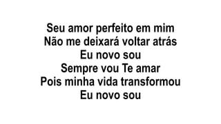 Seu amor perfeito em mim
Não me deixará voltar atrás
Eu novo sou
Sempre vou Te amar
Pois minha vida transformou
Eu novo sou
 