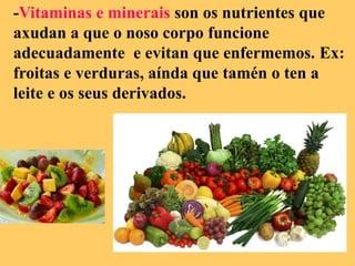 -Vitaminas e minerais son os nutrientes que
axudan a que o noso corpo funcione
adecuadamente e evitan que enfermemos. Ex:
froitas e verduras, aínda que tamén o ten a
leite e os seus derivados.
 