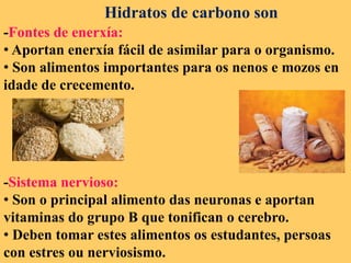 Hidratos de carbono son
-Fontes de enerxía:
• Aportan enerxía fácil de asimilar para o organismo.
• Son alimentos importantes para os nenos e mozos en
idade de crecemento.
-Sistema nervioso:
• Son o principal alimento das neuronas e aportan
vitaminas do grupo B que tonifican o cerebro.
• Deben tomar estes alimentos os estudantes, persoas
con estres ou nerviosismo.
 