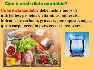 Que é unah dieta saudable?
Unha dieta saudable debe incluír todos os
nutrientes: proteínas, vitaminas, minerais,
hidratos de carbono, graxas e, por suposto, auga,
que o corpo necesita para crecer e renovarse.
 