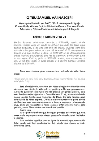 www.comunidadevidanoespirito.blogspot.com.br

NASCER
O TEU SAMUEL VAI NASCER!
Mensagem liberada em 16/02/2012 no templo da Igreja
Comunidade Vida no Espírito Ministério Ouvir e Crer reunião de
Adoração e Palavra Profética ministrada por L.F.Bugatti.

Texto: 1 Samuel 2:18-21
Porém Samuel ministrava perante o SENHOR, sendo ainda
jovem, vestido com um éfode de linho.E sua mãe lhe fazia uma
túnica pequena, e de ano em ano lha trazia, quando com seu
marido subia para oferecer o sacrifício anual. E Eli abençoava a
Elcana e a sua mulher, e dizia: O SENHOR te dê descendência
desta mulher, pela petição que fez ao SENHOR. E voltavam para
o seu lugar. Visitou, pois, o SENHOR a Ana, que concebeu, e
deu à luz três filhos e duas filhas; e o jovem Samuel crescia
diante do SENHOR.

Deus nos chamou para vivermos em novidade de vida. Jesus
disse:
“Quem crer em mim, como diz a Escritura, do seu interior fluirão rios de água
viva" (João 7:38)
Esta afirmação de Jesus vem em nossa direção nos mostrar como
devemos viver diante da vida e do proposito que Ele tem para conosco.
Antes de qualquer coisa tudo em nós precisa ser gerado pela fé, pois
sem fé é impossível aguardar a Deus (Hebreus 11:6), fazendo assim do
nosso interior fluirão algo tremendo de Deus. Ele esta falando aqui
que fluirão do nosso espírito. O nosso espírito humano é a parte divina
de Deus em nós, quando recebemos a Jesus e seu obra redentora da
cruz, onde Ele ressuscitou o nosso espírito anteriormente morto pelo
pecado, assim Ele abriu em nós uma fonte que flui.
Agora veja:
Isso significa também que há águas paradas de ontem que não
serve mais. Água parada apodrece, gera enfermidade, atrai bactérias
e insetos.
Isso também significa que as água de amanhã que você ouviu
falar, ainda não tem condições de fluir, ainda não chegou a você,
ainda não serve.

3

 