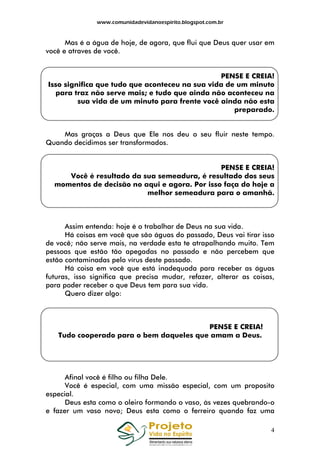 www.comunidadevidanoespirito.blogspot.com.br

Mas é a água de hoje, de agora, que flui que Deus quer usar em
você e atraves de você.

PENSE E CREIA!
Isso significa que tudo que aconteceu na sua vida de um minuto
para traz não serve mais; e tudo que ainda não aconteceu na
sua vida de um minuto para frente você ainda não esta
preparado.

Mas graças a Deus que Ele nos deu o seu fluir neste tempo.
Quando decidimos ser transformados.

PENSE E CREIA!
Você é resultado da sua semeadura, é resultado dos seus
momentos de decisão no aqui e agora. Por isso faça do hoje a
melhor semeadura para o amanhã.

Assim entenda: hoje é o trabalhar de Deus na sua vida.
Há coisas em você que são águas do passado, Deus vai tirar isso
de você; não serve mais, na verdade esta te atrapalhando muito. Tem
pessoas que estão tão apegadas no passado e não percebem que
estão contaminadas pelo vírus deste passado.
Há coisa em você que está inadequada para receber as águas
futuras, isso significa que precisa mudar, refazer, alterar as coisas,
para poder receber o que Deus tem para sua vida.
Quero dizer algo:

PENSE E CREIA!
Tudo cooperado para o bem daqueles que amam a Deus.

Afinal você é filho ou filha Dele.
Você é especial, com uma missão especial, com um proposito
especial.
Deus esta como o oleiro formando o vaso, às vezes quebrando-o
e fazer um vaso novo; Deus esta como o ferreiro quando faz uma
4

 