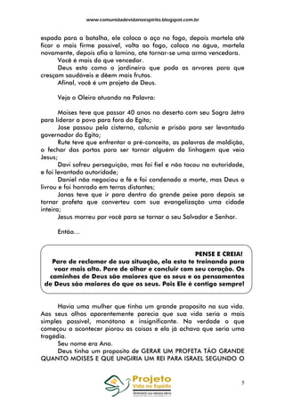 www.comunidadevidanoespirito.blogspot.com.br

espada para a batalha, ele coloca o aço no fogo, depois martela até
ficar o mais firme possível, volta ao fogo, coloca na água, martela
novamente, depois afia a lamina, ate tornar-se uma arma vencedora.
Você é mais do que vencedor.
Deus esta como o jardineiro que poda as arvores para que
cresçam saudáveis e dêem mais frutos.
Afinal, você é um projeto de Deus.
Veja o Oleiro atuando na Palavra:
Moises teve que passar 40 anos no deserto com seu Sogro Jetro
para liderar o povo para fora do Egito;
Jose passou pela cisterna, calunia e prisão para ser levantado
governador do Egito;
Rute teve que enfrentar o pré-conceito, as palavras de maldição,
o fechar das portas para ser tornar alguém da linhagem que veio
Jesus;
Davi sofreu perseguição, mas foi fiel e não tocou na autoridade,
e foi levantado autoridade;
Daniel não negociou a fé e foi condenado a morte, mas Deus o
livrou e foi honrado em terras distantes;
Jonas teve que ir para dentro do grande peixe para depois se
tornar profeta que converteu com sua evangelização uma cidade
inteira;
Jesus morreu por você para se tornar o seu Salvador e Senhor.
Então...

PENSE E CREIA!
Pare de reclamar de sua situação, ela esta te treinando para
voar mais alto. Pare de olhar e concluir com seu coração. Os
caminhos de Deus são maiores que os seus e os pensamentos
de Deus são maiores do que os seus. Pois Ele é contigo sempre!

Havia uma mulher que tinha um grande proposito na sua vida.
Aos seus olhos aparentemente parecia que sua vida seria a mais
simples possível, monótona e insignificante. Na verdade o que
começou a acontecer piorou as coisas e ela já achava que seria uma
tragédia.
Seu nome era Ana.
Deus tinha um proposito de GERAR UM PROFETA TÃO GRANDE
QUANTO MOISES E QUE UNGIRIA UM REI PARA ISRAEL SEGUNDO O

5

 