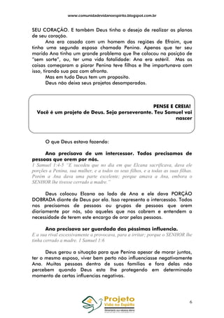 www.comunidadevidanoespirito.blogspot.com.br

SEU CORAÇÃO. E também Deus tinha o desejo de realizar os planos
de seu coração.
Ana era casada com um homem das regiões de Efraim, que
tinha uma segunda esposa chamada Penina. Apenas que ter seu
marido Ana tinha um grande problema que lhe colocou na posição de
“sem sorte”, ou, ter uma vida fatalidade: Ana era estéril. Mas as
coisas começaram a piorar Penina teve filhos e lhe importunava com
isso, tirando sua paz com afronta.
Mas em tudo Deus tem um proposito.
Deus não deixa seus projetos desamparados.

PENSE E CREIA!
Você é um projeto de Deus. Seja perseverante. Teu Samuel vai
nascer

O que Deus estava fazendo:
Ana precisava de um intercessor. Todos precisamos de
pessoas que orem por nós.
1 Samuel 1:4-5 “E sucedeu que no dia em que Elcana sacrificava, dava ele
porções a Penina, sua mulher, e a todos os seus filhos, e a todas as suas filhas.
Porém a Ana dava uma parte excelente; porque amava a Ana, embora o
SENHOR lhe tivesse cerrado a madre.”
Deus colocou Elcana ao lado de Ana e ele dava PORÇÃO
DOBRADA diante de Deus por ela. Isso representa a intercessão. Todos
nos precisamos de pessoas ou grupos de pessoas que orem
diariamente por nós, são aqueles que nos cobrem e entendem a
necessidade de terem este encargo de orar pelas pessoas.
Ana precisava ser guardada das péssimas influencia.
E a sua rival excessivamente a provocava, para a irritar; porque o SENHOR lhe
tinha cerrado a madre. 1 Samuel 1:6
Deus gerou a situação para que Penina apesar de morar juntos,
ter o mesmo esposo, viver bem perto não influenciasse negativamente
Ana. Muitas pessoas dentro de suas famílias e fora delas não
percebem quando Deus esta lhe protegendo em determinado
momento de certas influencias negativas.

6

 