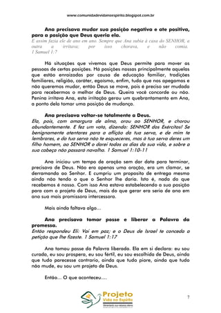 www.comunidadevidanoespirito.blogspot.com.br

Ana precisava mudar sua posição negativa e ate positiva,
para a posição que Deus queria ela.
E assim fazia ele de ano em ano. Sempre que Ana subia à casa do SENHOR, a
outra
a
irritava;
por
isso
chorava,
e
não
comia.
1 Samuel 1:7
Há situações que vivemos que Deus permite para mover as
pessoas de certas posições. Há posições nossas principalmente aquelas
que estão enraizadas por causa de educação familiar, tradições
familiares, religião, caráter, egoísmo, enfim, tudo que nos apegamos e
não queremos mudar, então Deus se move, pois é preciso ser mudada
para recebermos o melhor de Deus. Queira você concorde ou não.
Penina irritava Ana, esta irritação gerou um quebrantamento em Ana,
a ponto dela tomar uma posição de mudança.
Ana precisava voltar-se totalmente a Deus.

Ela, pois, com amargura de alma, orou ao SENHOR, e chorou
abundantemente. E fez um voto, dizendo: SENHOR dos Exércitos! Se
benignamente atentares para a aflição da tua serva, e de mim te
lembrares, e da tua serva não te esqueceres, mas à tua serva deres um
filho homem, ao SENHOR o darei todos os dias da sua vida, e sobre a
sua cabeça não passará navalha. 1 Samuel 1:10-11
Ana iniciou um tempo de oração sem dar data para terminar,
precisava de Deus. Não era apenas uma oração, era um clamor, se
derramando ao Senhor. E cumpriu um proposito de entrega mesmo
ainda não tendo o que o Senhor lhe daria. Isto é, nada do que
recebemos é nosso. Com isso Ana estava estabelecendo a sua posição
para com o projeto de Deus, mais do que gerar era seria de ano em
ano sua mais promissora intercessora.
Mais ainda faltava algo...
Ana precisava tomar posse e liberar a Palavra da
promessa.

Então respondeu Eli: Vai em paz; e o Deus de Israel te conceda a
petição que lhe fizeste. 1 Samuel 1:17
Ana tomou posse da Palavra liberada. Ela em si declara: eu sou
curada, eu sou prospera, eu sou fértil, eu sou escolhida de Deus, ainda
que tudo parecesse contrario, ainda que tudo piore, ainda que tudo
não mude, eu sou um projeto de Deus.
Então... O que aconteceu....

7

 