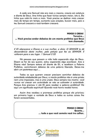 www.comunidadevidanoespirito.blogspot.com.br

A cada ano Samuel não era mais o mesmo, crescia em estatura
e diante de Deus. Ana tinha que fazer túnica sempre maior, isto é, Ela
tinha que cobri-lo mais e mais. Você precisa se dedicar mais crescer
mais de tempo em tempo, aumento suas orações, buscar mais, pois o
teu Samuel crescerá e você também crescerá.

PENSE E CREIA!
Terceiro...
... Você precisa andar debaixo de um manto profético que Deus
tem chamado.

E Eli abençoava a Elcana e a sua mulher, e dizia: O SENHOR te dê
descendência desta mulher, pela petição que fez ao SENHOR. E
voltavam para o seu lugar. 1 Samuel 2:20
Há pessoas que passam a vida toda esperando algo de Deus.
Dizem se for do seu querer, estou esperando algo acontecer. Ana e
Elcana não! Sempre estava ali diante de Eli, e recebiam a Palavra
Profética, caminhavam debaixo de uma palavra liberada. Deixa-me
abrir um parêntese aqui....
Todos os que querem crescer precisam caminhar debaixo de
autoridade estabelecida por Deus; o manto profético não é uma prisão
nem uma imposição, mas é uma unção. Deus sempre nos mostra: você
nunca vai crescer em autoridade se não se submeter à autoridade.
Porque Ana precisou ir até Eli para receber a palavra profética? Há
aqui um significado espiritual! Quando você honra recebe honra.
Assim Ana recebeu a promessa profética porque ela priorizou
em primeiro lugar a vontade de Deus e todas as outras coisas lhe
foram acrescentadas.

PENSE E CREIA!
Quarto...
... tudo o que você semeia você ira colher.

9

 