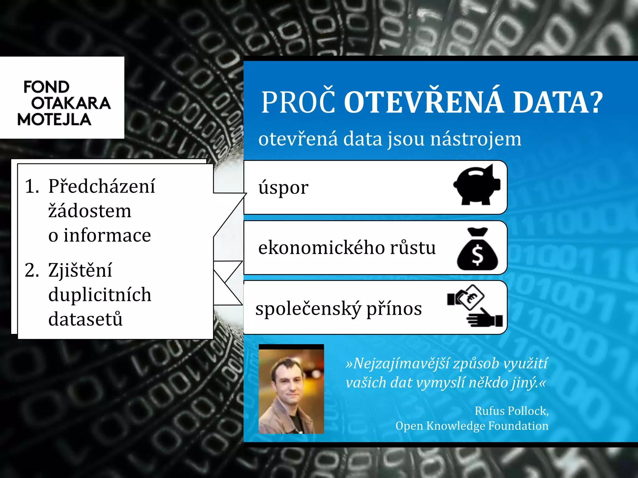 otevřená data jsou nástrojem
PROČ OTEVŘENÁ DATA?
ekonomického růstu
úspor
společenský přínos
»Nejzajímavější způsob využití
vašich dat vymyslí někdo jiný.«
Rufus Pollock,
Open Knowledge Foundation
1. Potenciál
komerčního
využití
2. Aplikace pro
občany, turisty,
podnikatele…
1. Bezpečnost
2. Informovanost
1. Předcházení
žádostem
o informace
2. Zjištění
duplicitních
datasetů
 