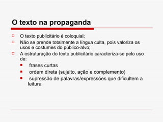 O texto na propaganda
   O texto publicitário é coloquial;
   Não se prende totalmente a língua culta, pois valoriza os
    usos e costumes do público-alvo;
   A estruturação do texto publicitário caracteriza-se pelo uso
    de:
        frases curtas
        ordem direta (sujeito, ação e complemento)
        supressão de palavras/expressões que dificultem a
        leitura
 