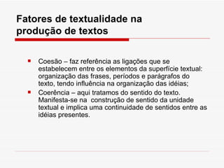Fatores de textualidade na
produção de textos

     Coesão – faz referência as ligações que se
      estabelecem entre os elementos da superfície textual:
      organização das frases, períodos e parágrafos do
      texto, tendo influência na organização das idéias;
     Coerência – aqui tratamos do sentido do texto.
      Manifesta-se na construção de sentido da unidade
      textual e implica uma continuidade de sentidos entre as
      idéias presentes.
 