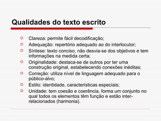 Qualidades do texto escrito

     Clareza: permite fácil decodificação;
     Adequação: repertório adequado ao do interlocutor;
     Síntese: texto conciso, não desvia-se dos objetivos e tem
      informações na medida certa;
     Originalidade: destaca-se de outros por ter uma
      construção original, estabelecendo conexões inéditas;
     Correção: utiliza nível de linguagem adequado para o
      público-alvo;
     Estilo: identidade, características especiais;
     Unidade: tem coesão e coerência, forma um conjunto no
      qual todos os elementos têm função e estão inter-
      relacionados (harmonia).
 