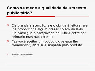 Como se mede a qualidade de um texto
publicitário?

   Ele prende a atenção, ele o obriga à leitura, ele
    lhe proporciona algum prazer no ato de lê-lo.
    Ele consegue o complicado equilíbrio entre ser
    primário mas nada banal;
   Faz você aceitar um pouco o que está lhe
    “vendendo”, abre sua simpatia pelo produto.

   Ronerto Menn Barrreto
 