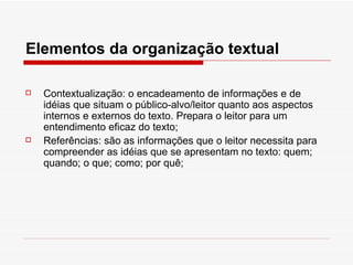 Elementos da organização textual

   Contextualização: o encadeamento de informações e de
    idéias que situam o público-alvo/leitor quanto aos aspectos
    internos e externos do texto. Prepara o leitor para um
    entendimento eficaz do texto;
   Referências: são as informações que o leitor necessita para
    compreender as idéias que se apresentam no texto: quem;
    quando; o que; como; por quê;
 