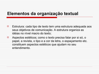 Elementos da organização textual

   Estrutura: cada tipo de texto tem uma estrutura adequada aos
    seus objetivos de comunicação. A estrutura organiza as
    idéias no nível macro do texto;
   Aspectos estéticos; como o texto precisa falar por si só, o
    papel, a revista, o tipo e a cor da letra, o espaçamento etc.
    constituem aspectos estéticos que ajudam no seu
    entendimento.
 