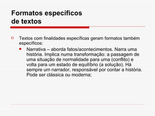 Formatos específicos
de textos

   Textos com finalidades específicas geram formatos também
    específicos:
      Narrativa – aborda fatos/acontecimentos. Narra uma
       história. Implica numa transformação: a passagem de
       uma situação de normalidade para uma (conflito) e
       volta para um estado de equilíbrio (a solução). Há
       sempre um narrador, responsável por contar a história.
       Pode ser clássica ou moderna;
 