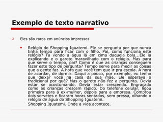 Exemplo de texto narrativo

   Eles são raros em anúncios impressos

       Relógio do Shopping Iguatemi. Ele se pergunta por que nunca
        tinha tempo para ficar com o filho. Pai, como funciona este
        relógio? Ta vendo a água lá em cima daquela bola...Ele ia
        explicando e o garoto maravilhado com o relógio. Mas para
        que serve o tempo, pai? Como é que as crianças conseguem
        fazer este tipo de pergunta? Tempo serve para medir as coisas
        que a gente faz. A hora que você tem que ir pra escola. A hora
        de acordar, de dormir. Daqui a pouco, por exemplo, eu tenho
        que deixar você na casa da sua mãe. Ele esperava o
        tradicional por quê? Mas o garoto não fez a pergunta. Devia
        estar se acostumando. Devia estar crescendo. Engraçado
        como as crianças crescem rápido. Do telefone celular, ligou
        primeiro para a ex-mulher, depois para a empresa. Comprou
        dois sorvetes e ficaram horas sentados, sem pressa, olhando o
        relógio de água do Shopping Iguatemi.
        Shopping Iguatemi. Onde a vida acontece.
 