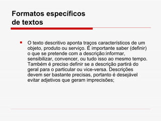 Formatos específicos
de textos

     O texto descritivo aponta traços característicos de um
      objeto, produto ou serviço. É importante saber (definir)
      o que se pretende com a descrição:informar,
      sensibilizar, convencer, ou tudo isso ao mesmo tempo.
      Também é preciso definir se a descrição partirá do
      geral para o particular ou vice-versa. Descrições
      devem ser bastante precisas, portanto é desejável
      evitar adjetivos que geram imprecisões;
 