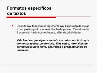 Formatos específicos
de textos

     Dissertativo: tem caráter argumentativo. Exposição de idéias
      e de opiniões junto a apresentação de provas. Para dissertar
      é essencial muito conhecimento, além de criatividade.

      Vale lembrar que é praticamente encontrar um texto que
      contenha apenas um formato. Eles estão, normalmente,
      combinados num texto, ocorrendo a predominância de
      um deles.
 