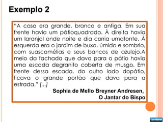 Exemplo 2
 “A casa era grande, branca e antiga. Em sua
 frente havia um pátioquadrado. À direita havia
 um laranjal onde noite e dia corria umafonte. À
 esquerda era o jardim de buxo, úmido e sombrio,
 com suascamélias e seus bancos de azulejo.A
 meio da fachada que dava para o pátio havia
 uma escada degranito coberta de musgo. Em
 frente dessa escada, do outro lado dopátio,
 ficava o grande portão que dava para a
 estrada.” [...]
                 Sophia de Mello Breyner Andresen,
                                  O Jantar do Bispo
 