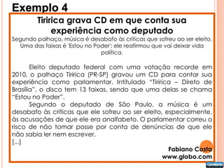 Exemplo 4
         Tiririca grava CD em que conta sua
              experiência como deputado
Segundo palhaço, música é desabafo às críticas que sofreu ao ser eleito.
  Uma das faixas é 'Estou no Poder'; ele reafirmou que vai deixar vida
                               política.

       Eleito deputado federal com uma votação recorde em
2010, o palhaço Tiririca (PR-SP) gravou um CD para contar sua
experiência como parlamentar. Intitulado “Tiririca – Direto de
Brasília”, o disco tem 13 faixas, sendo que uma delas se chama
“Estou no Poder”.
       Segundo o deputado de São Paulo, a música é um
desabafo às críticas que ele sofreu ao ser eleito, especialmente,
às acusações de que ele era analfabeto. O parlamentar correu o
risco de não tomar posse por conta de denúncias de que ele
não sabia ler nem escrever.
[...]
                                                    Fabiano Costa
                                                  www.globo.com
 