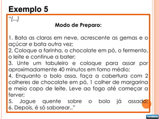 Exemplo 5
“[...]
                 Modo de Preparo:

1. Bata as claras em neve, acrescente as gemas e o
açúcar e bata outra vez;
2. Coloque a farinha, o chocolate em pó, o fermento,
o leite e continue a bater;
3. Unte um tabuleiro e coloque para assar por
aproximadamente 40 minutos em forno médio;
4. Enquanto o bolo assa, faça a cobertura com 2
colheres de chocolate em pó, 1 colher de margarina
e meio copo de leite. Leve ao fogo até começar a
ferver;
5. Jogue quente sobre o bolo já assado;
6. Depois, é só saborear..”
 