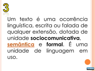 Um texto é uma ocorrência
linguística, escrita ou falada de
qualquer extensão, dotada de
unidade sociocomunicativa,
semântica e formal. É uma
unidade de linguagem em
uso.
 