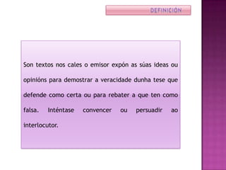 Son textos nos cales o emisor expón as súas ideas ou

opinións para demostrar a veracidade dunha tese que

defende como certa ou para rebater a que ten como

falsa.   Inténtase   convencer   ou   persuadir   ao

interlocutor.
 