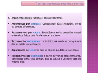 1. Argumentos lóxico-racionais: son os siloxismos

   Argumentos por analoxía: Conparando dúas situacións, seres
    ou cousas diferentes.

   Razoamentos por causa: Establécese unha conexión causal
    entre dous feitos que fundamentan e a tese.

   Razoamento sintomático: os indicios ou sinais son os que nos
    din se existe un fenómeno.

   Argumentos de feito: Os que se basean en datos estatísticos.

   Razoamento por exemplos: a partir de varios casos similares,
    constrúese unha tese común, que se aplica a un novo caso do
    mesmo tipo.
 