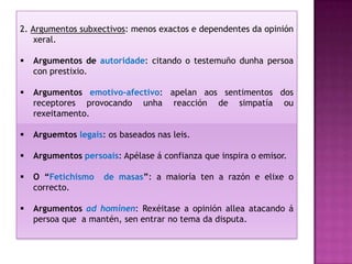2. Argumentos subxectivos: menos exactos e dependentes da opinión
    xeral.

   Argumentos de autoridade: citando o testemuño dunha persoa
    con prestixio.

   Argumentos emotivo-afectivo: apelan aos sentimentos dos
    receptores provocando unha reacción de simpatía ou
    rexeitamento.

   Arguemtos legais: os baseados nas leis.

   Argumentos persoais: Apélase á confianza que inspira o emisor.

   O “Fetichismo    de masas”: a maioría ten a razón e elixe o
    correcto.

   Argumentos ad hominen: Rexéitase a opinión allea atacando á
    persoa que a mantén, sen entrar no tema da disputa.
 