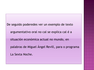 De seguido poderedes ver un exemplo de texto

  argumentativo oral no cal se explica cal é a

  situación económica actual no mundo, en

  palabras de Miguel Ángel Revill, para o programa

  La Sexta Noche.
 