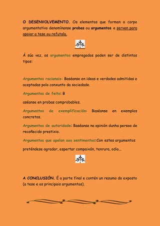 O DESENVOLVEMENTO. Os elementos que forman o corpo
argumentativo denomínanse probas ou argumentos e serven para
apoiar a tese ou refutala.

Á súa vez, os argumentos empregados poden ser de distintos
tipos:

Argumentos racionais: Baséanse en ideas e verdades admitidas e
aceptadas polo conxunto da sociedade.
Argumentos de feito: B
aséanse en probas comprobables.
Argumentos

de

exemplificación:

Baséanse

en

exemplos

concretos.
Argumentos de autoridade: Baséanse na opinión dunha persoa de
recoñecido prestixio.
Argumentos que apelan aos sentimentos:Con estes argumentos
preténdese agradar, espertar compaixón, tenrura, odio...

A CONCLUSIÓN. É a parte final e contén un resumo do exposto
(a tese e os principais argumentos).

 