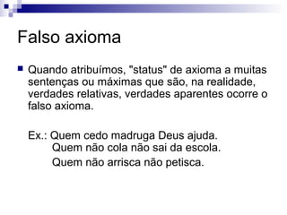Falso axioma


Quando atribuímos, "status" de axioma a muitas
sentenças ou máximas que são, na realidade,
verdades relativas, verdades aparentes ocorre o
falso axioma.
Ex.: Quem cedo madruga Deus ajuda.
Quem não cola não sai da escola.
Quem não arrisca não petisca.

 