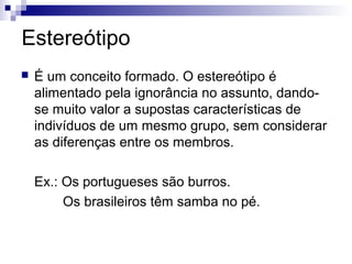 Estereótipo


É um conceito formado. O estereótipo é
alimentado pela ignorância no assunto, dandose muito valor a supostas características de
indivíduos de um mesmo grupo, sem considerar
as diferenças entre os membros.
Ex.: Os portugueses são burros.
Os brasileiros têm samba no pé.

 