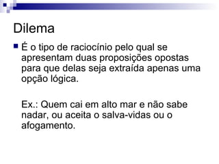 Dilema


É o tipo de raciocínio pelo qual se
apresentam duas proposições opostas
para que delas seja extraída apenas uma
opção lógica.
Ex.: Quem cai em alto mar e não sabe
nadar, ou aceita o salva-vidas ou o
afogamento.

 