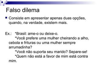 Falso dilema


Consiste em apresentar apenas duas opções,
quando, na verdade, existem mais.

Ex.: *Brasil: ame-o ou deixe-o.
*Você prefere uma mulher cheirando a alho,
cebola e frituras ou uma mulher sempre
arrumadinha?
*Você não suporta seu marido? Separe-se!
*Quem não está a favor de mim está contra
mim.

 