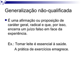 Generalização não-qualificada


É uma afirmação ou proposição de
caráter geral, radical e que, por isso,
encerra um juízo falso em face da
experiência.
Ex.: Tomar leite é essencial à saúde.
A prática de exercícios emagrece.

 