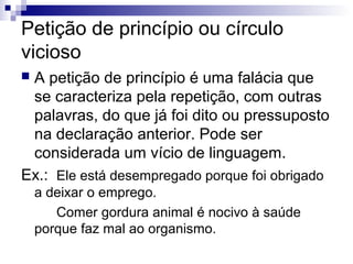 Petição de princípio ou círculo
vicioso
A petição de princípio é uma falácia que
se caracteriza pela repetição, com outras
palavras, do que já foi dito ou pressuposto
na declaração anterior. Pode ser
considerada um vício de linguagem.
Ex.: Ele está desempregado porque foi obrigado


a deixar o emprego.
Comer gordura animal é nocivo à saúde
porque faz mal ao organismo.

 